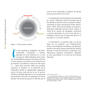 E
n este apartado se establecen tres fases:
Comprender, Cartografiar y Evaluar;
expuestas de forma dinámica en un ciclo
en el que es viable trabajarlas paso a paso
con la posibilidad de regresar a las fases anteriores
si así se requiere, de acuerdo con la situación que
se enfrenta o el problema a solucionar (Ver figura
1). Estas fases permiten saber qué procesos
cognitivos se necesitan en el desarrollo de la
creatividad, donde es indispensable preguntarse
qué se va hacer, qué caminos se van a recorrer,
cuál fue el resultado obtenido y si no es el esperado
qué cambiaría. Para ello, la metacognición será el
proceso transversal que guiará el recorrido por el
camino de la creatividad, al explorar los demás
procesos que se dan en la mente.
Lametacogniciónesentendidacomolacapacidad
de revisar y reflexionar sobre los procesos que se
han llevado a cabo de manera consciente, es decir,
monitorear el propio pensamiento (Finke, Ward y
Smith, 1992). Esto permite atender los aciertos y
desaciertos obtenidos durante el acto creativo, a
través de la revisión de estrategias, situaciones
y caminos abordados, lo cual va más allá de un
resultado al buscar que el sujeto esté atento a lo
que pasa en su proceso cognitivo.
A continuación, se presenta cada una de las
fases con un propósito, una Fundamentación
teórica, unas Preguntas orientadoras, ejemplos que
ayudan a reconocer el paso a paso del acto creativo
llamado A modo de ilustración y finalmente unos
Subprocesos cognitivos orientadores8
, aplicados
en esta oportunidad en el área de las Ciencias
Naturales.
Figura 1: Ciclo proceso creativo
8
Los subprocesos presenten en cada una de las fases son una
adaptación de algunos de los procesos expuestos en el Modelo
Geneplore (Finke, Ward y Smith, 1992) y el Modelo Computacional
de la Mente (Boden, 1994)
DesarrollodelaCreatividadparaDocentes26
 