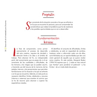Propósito:
S
er consciente de la situación concreta a la que se enfrenta o
en la que se encuentra la persona, para así comprender las
características que rodean el problema que ha de resolverse
o las posibles oportunidades que se van a desarrollar.
Fundamentación
Teórica:
L
a fase de comprensión, como primer
acercamiento al proceso de desarrollo
del acto creativo, requiere de claridad y
atención frente a la idea o al ámbito de
trabajo. Para alcanzar tal fin, es indispensable
partir del conocimiento que se posee de sí al ser
consciente de las cualidades y dificultades, de
los temores y los riesgos que se pueden asumir,
y haciendo uso del recurso de la memoria, de los
estados internos y de pensamientos que permitan
familiarizarse con la situación a la que se enfrenta
o en la que se encuentra. Además, en este punto es
necesario identificar límites, obstáculos y recursos
(internos o externos) que enseñen el camino que
se ha de recorrer para alcanzar o superar las
expectativas creadas.
Al identificar el conjunto de dificultades, límites
y obstáculos, se está en capacidad de cambiar,
trastocar, evitar o reformular cada uno de ellos,
convirtiéndolos así, en oportunidades que den una
visión general de aquello que se quiere revelar
como creativo. En este sentido, Margaret Boden
(1994:74) expresa que «[…] nada es más natural
que "tantear" para ponderar el potencial −y los
límites− de un modo dado de pensar».
DesarrollodelaCreatividadparaDocentes28
 