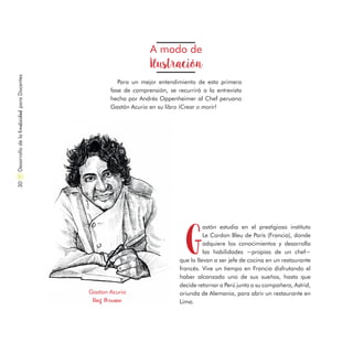 A modo de
Ilustración
Para un mejor entendimiento de esta primera
fase de comprensión, se recurrirá a la entrevista
hecha por Andrés Oppenheimer al Chef peruano
Gastón Acurio en su libro ¡Crear o morir!
G
astón estudia en el prestigioso instituto
Le Cordon Bleu de París (Francia), donde
adquiere los conocimientos y desarrolla
las habilidades −propias de un chef−
que lo llevan a ser jefe de cocina en un restaurante
francés. Vive un tiempo en Francia disfrutando el
haber alcanzado uno de sus sueños, hasta que
decide retornar a Perú junto a su compañera, Astrid,
oriunda de Alemania, para abrir un restaurante en
Lima.
Gaston Acurio
Chef Peruano
DesarrollodelaCreatividadparaDocentes30
 