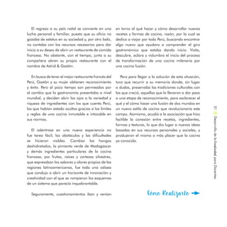El regreso a su país natal se convierte en una
lucha personal y familiar, puesto que su oficio no
gozaba de estatus en su sociedad y, por otro lado,
no contaba con los recursos necesarios para dar
inicio a su deseo de abrir un restaurante de comida
francesa. No obstante, con el tiempo, junto a su
compañera abren su propio restaurante con el
nombre de Astrid & Gastón.
En busca de tener el mejor restaurante francés del
Perú, Gastón y su mujer obtienen reconocimiento
y éxito. Pero al poco tiempo son permeados por
el cambio que la gastronomía presentaba a nivel
mundial, y deciden abrir los ojos a la variedad y
riqueza de ingredientes con los que cuenta Perú,
los que habían estado ocultos gracias a los límites
y reglas de una cocina inmutable e intocable en
sus normas.
El adentrase en una nueva experiencia no
fue tarea fácil; los obstáculos y las dificultades
se hicieron visibles. Cambiar los hongos
deshidratados, la pimienta verde de Madagascar
y demás ingredientes particulares de la cocina
francesa, por frutas, raíces y cortezas silvestres,
que expresaban los sabores y olores propios de las
regiones latinoamericanas, fue toda una odisea
que condujo a abrir un horizonte de innovación y
creatividad con el que se rompieron los esquemas
de un sistema que parecía inquebrantable.
Seguramente, cuestionamientos iban y venían
en torno al qué hacer y cómo desarrollar nuevas
recetas y formas de cocina, razón, por la cual se
dedica a viajar por todo Perú, buscando encontrar
algo nuevo que ayudara a comprender el giro
gastronómico que estaba dando inicio. Visita,
descubre, aclara y vislumbra el inicio del proceso
de transformación de una cocina milenaria por
una cocina fusión.
Pero para llegar a la solución de esta situación,
tuvo que recurrir a su memoria donde, sin lugar
a dudas, preservaba las tradiciones culturales con
las que creció, aquellas que lo llevaron a dar paso
a una etapa de reconocimiento, para esclarecer el
qué y el cómo hacer una fusión de dos mundos en
un nuevo estilo de cocina que revolucionaría este
campo. Asimismo, acudió a la asociación que hizo
factible la conexión entre recetas, ingredientes,
formas y texturas, lo que dio lugar a nuevas ideas
basadas en sus recursos personales y sociales, y
produjeron el mismo o más placer que la cocina
ya conocida.
Cómo Realizarlo
DesarrollodelaCreatividadparaDocentes31
 