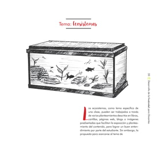Tema: Ecosistemas
L
os ecosistemas, como tema específico de
una clase, pueden ser trabajados a través
de varios planteamientos descritos en libros,
cartillas, páginas web, blogs o imágenes
prediseñadas que facilitan la exposición y plantea-
miento del contenido, para lograr un buen enten-
dimiento por parte del estudiante. Sin embargo, la
propuesta para acercarse al tema de
DesarrollodelaCreatividadparaDocentes33
 