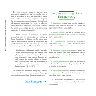De esta manera, buscaron generar una
conciencia ecológica en los comensales, por lo
que se convierte en una responsabilidad social
conservarlos en la época, explicándole a la gente
las amenazas que representaba para el ecosistema
el consumir camarones. Por tanto, se ofrecían
otras alternativas culinarias. Aunque esta situación
fue difícil, se reconoció que era una restricción y
requerían de una pronta solución.
Gastón empieza a promover la cocina
amazónica con el intercambio de recetas, y
hace hincapié en el diálogo con los pares para
buscar alternativas de trabajo, y así explorar las
posibilidades de este tipo de cocina que requería
de otros ingredientes. Así lo manifestó Acurio:
Me llegó un frijol nuevo, un frijol morado.
Con ese frijol morado hago, por ejemplo, una
galleta, que convierto en un postre. Entonces,
estoy inventando algo nuevo: llevando un
frijol, que es del mundo salado, al mundo
dulce. Cada cocinero tiene que innovar todo el
tiempo. La innovación tiene que ser constante.
(Oppenheimer, 2015, p. 89).
De acuerdo con lo anterior, el lenguaje y el estilo
van a estar dados por reconocer que cada campo
de estudio es un territorio diferente por explorar.
Subprocesos Cognitivos
Orientadores
1. Asociación: proceso que permite relacionar
patrones para crear un producto, los cuales, al
separarlos mantienen sus unidades.
2. Síntesis mental: uso de la memoria para
generar nuevas estructuras, donde se integran
partes o elementos.
3. Transferencia analógica: establece
relaciones entre una y otra estructura para
hallar características comunes.
4. Reducción categorial: proceso en el cual se
hallan las descripciones más elementales de los
objetos o ideas, por lo que hay que pensar en lo
más abstracto.
5. Expansión categorial: proceso que busca
hallar las descripciones más generales, donde
se amplía la categoría.
6. Transformación mental: cambia y rompe con
la estructura mental que se tenía hasta el momento
para darle paso a ideas nuevas.
Las preguntas orientadoras encuentran
sus respuestas en el desarrollo de cada
subproceso.
Cómo Realizarlo
DesarrollodelaCreatividadparaDocentes40
 