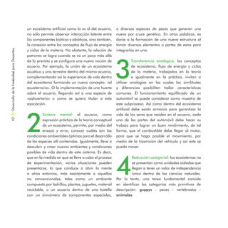 un ecosistema artificial como lo es el del acuario,
no solo permite observar interacción latente entre
los componentes bióticos y abióticos, sino también,
la conexión entre los conceptos de flujo de energía
y ciclos de la materia. No obstante, la relación de
patrones se logra cuando se va un poco más allá
de lo previsto y se configura una nueva noción de
acuario. Por ejemplo, la unión de un ecosistema
acuático y uno terrestre dentro del mismo acuario,
complementando así la experiencia de vida dentro
del ecosistema formando un nuevo concepto: «el
acuaterrario». O la implementación de una huerta
sobre el acuario, llegando así a una especie de
«aqhuertario» o como se quiera titular a esta
asociación.
2
Síntesis mental: el acuario, como
expresión práctica de la teoría conceptual
de un ecosistema, permite, por medio del
ensayo y error, conocer cuáles son las
condiciones ambientales óptimas para el desarrollo
de las especies allí contenidas. Igualmente, lleva a
descubrir y crear nuevos ambientes y condiciones
posibles de vida dentro de este sistema. Es decir,
que en la medida en que se lleve a cabo el proceso
de experimentación, varias situaciones pueden
presentarse, lo que conduce a abrir la mente
a otros entornos, más exactamente a aquellos
no convencionales, tales como un ambiente
compuesto por ladrillos, plantas, juguetes, material
reciclable, o un acuario dentro de una botella
con un sinnúmero de componentes especiales,
o diversas especies de peces que generen una
nueva por cruce genético. En otras palabras, es
darse a la formación de una nueva estructura al
tomar diversos elementos o partes de estos para
integrarlos en uno.
3
Transferencia analógica: los conceptos
de ecosistema, flujo de energía y ciclos
de la materia, trabajados en la teoría
e igualmente en la práctica, invitan a
utilizar analogías en las cuales las similitudes
y diferencias posibiliten hallar características
comunes. El funcionamiento equilibrado de un
automóvil se puede considerar como muestra de
este subproceso. Así como dentro del ecosistema
artificial debe existir armonía para garantizar la
vida de los seres que residen en el acuario, cada
una de las partes del automóvil debe hacer su
trabajo para lograr un buen rendimiento, de tal
forma, que el combustible debe llegar al motor,
para que se haga posible el movimiento, por
medio de la trasmisión del vehículo y así este se
pueda mover.
4
Reducción categorial: los ecosistemas no
se presentan como unidades aisladas que
llegan a tener un valor de independencia
único dentro de las ciencias naturales.
Por lo tanto, una tarea fundamental consiste
en identificar las categorías más primitivas de
descripción: guppys - peces - vertebrados -
animales.
DesarrollodelaCreatividadparaDocentes42
 
