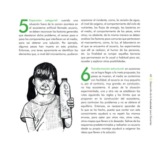 5
Expansión categorial: cuando una
situación fuera de lo común acontece en
el ecosistema artificial llamado acuario,
se deben reconocer los factores generales
que desataron dicho problema, al revisar paso a
paso los componentes que interfieren en el medio,
para así obtener una solución. Por ejemplo,
algunos peces han muerto en esta práctica.
Entonces, una tarea apremiante es identificar los
elementos que, a nivel del microentorno, pudieron
ocasionar el incidente, como, la revisión de agua,
el nivel de oxígeno, el comportamiento del ciclo de
nutrientes, los flujos de energía, las bacterias en
el medio, el comportamiento de los peces, entre
otros; no obstante, de la misma manera se deben
analizar los factores poco comunes que pertenecen
al macroentorno, como, la luz, el laboratorio en
el que se encuentra el acuario, los experimentos
que allí se realizan, el humor de las personas,
etc. La finalidad es romper aquellas barreras
que permanecen en lo usual o habitual para así,
acceder y explorar otras posibilidades.
6
Transformación estructural: en ocasiones
no se logra llegar a la meta propuesta, los
peces se mueren, el medio se contamina
con facilidad, el acuario es muy pequeño
o, por el contrario, muy grande; en conclusión,
no hay ecosistema. A pesar de la situación
experimentada, una y otra vez se establecen las
rutas siguiendo las reglas y los límites que se
proponen en la construcción del ecosistema,
pero continúan los problemas y no se obtiene el
equilibrio. Entonces, es necesario aprender de
lo que se ha hecho, puesto que contar con este
conocimiento ayudará a no repetir los mismos
errores, para optar por otras vías, otras rutas,
otros mapas que lleven a lo deseado. Salirse de los
esquemas predeterminados y rediseñar un acuario
desde su propio montaje ayudará a oxigenar las
ideas que lleven a la solución.
DesarrollodelaCreatividadparaDocentes43
 