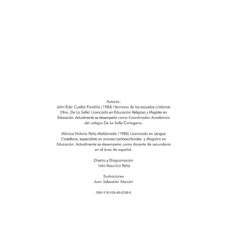 Autores:
John Eder Cuellar Fandiño (1984) Hermano de las escuelas cristianas
(Hno. De La Salle) Licenciado en Educación Religiosa y Magister en
Educación. Actualmente se desempeña como Coordinador Académico
del colegio De La Salle Cartagena.
Mónica Victoria Peña Maldonado (1986) Licenciada en Lengua
Castellana, especialista en proceso Lectoescriturales y Magistra en
Educación. Actualmente se desempeña como docente de secundaria
en el área de español.
Diseño y Diagramación
Iván Mauricio Peña
Ilustraciones
Juan Sebastián Alarcón
ISBN 978-958-48-0288-0
 