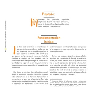 Propósito:
M
onitorear los procesos cognitivos
empleados durante las fases anteriores,
con el fin de identificar el potencial creativo
de las personas y los productos9
.
Fundamentación
Teórica:
L
a fase está orientada a monitorear el
pensamiento generado en cada una de
las fases que hacen posible sintetizar el
acto creativo. En efecto, estar atento a lo
que sucede en la mente, de manera detallada,
viabiliza el análisis de los procesos que la
persona ha efectuado para llegar al cumplimien-
to del objetivo esperado y, con ello, determinar si
los pasos realizados responden a las exigencias
planteadas.
Dar lugar a este tipo de evaluación mental,
donde se examinan los pasos recorridos que han
sido satisfactorios a la hora de transformar el
pensamiento o que, por el contrario, han sido
inadecuados para la construcción creativa, ayuda
a reconocer las fortalezas y debilidades que
serán tenidas en cuenta a la hora de reorganizar
el proceso o, en caso contrario, de concretar el
potencial creativo.
Revisar los procesos cognitivos desarrollados
significa ser consciente de lo que acontece en
su ser, de forma interna (todo lo que allí sucede
no se puede conocer) o de forma externa. Este
acto permite acceder al cómo se solucionó
determinado problema o cómo surgió una idea
creativa, lo cual ayudará a otras personas a
establecer rutas que potencien el desarrollo de
sus procesos cognitivos creativos.
9
Aunque el objetivo de la fase sea verificar y revisar, debe
quedar claro que el proceso de evaluación es constante. Por
ello, las fases anteriores también deben acudir a este recurso;
no es exclusivo del momento final del acto creativo.
DesarrollodelaCreatividadparaDocentes46
 