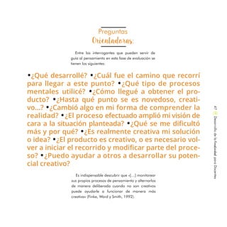 Preguntas
Orientadoras:
Entre los interrogantes que pueden servir de
guía al pensamiento en esta fase de evaluación se
tienen los siguientes:
Es indispensable descubrir que «[…] monitorear
sus propios procesos de pensamiento y alternarlos
de manera deliberada cuando no son creativos
puede ayudarle a funcionar de manera más
creativa» (Finke, Ward y Smith, 1992).
.¿Qué desarrollé? .¿Cuál fue el camino que recorrí
para llegar a este punto? .¿Qué tipo de procesos
mentales utilicé? .¿Cómo llegué a obtener el pro-
ducto? .¿Hasta qué punto se es novedoso, creati-
vo…? .¿Cambió algo en mi forma de comprender la
realidad? .¿El proceso efectuado amplió mi visión de
cara a la situación planteada? .¿Qué se me dificultó
más y por qué? .¿Es realmente creativa mi solución
o idea? .¿El producto es creativo, o es necesario vol-
ver a iniciar el recorrido y modificar parte del proce-
so? .¿Puedo ayudar a otros a desarrollar su poten-
cial creativo?
DesarrollodelaCreatividadparaDocentes47
 