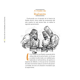 A modo de
Ilustración
Continuando con el ejemplo de la historia de
Gastón Acurio, como medio de comprensión del
acto creativo en esta tercera fase, se realiza la
siguiente aproximación.
E
n la medida en que Gastón se percata de la
valiosa idea de la cocina fusión, con la que
se estaba transformado una realidad poco
explorada en Latinoamérica, da apertura a
espacios de reflexión, en los que al ser consciente
de cada movimiento instaura una forma de pensar
y proceder, de cara a la situación innovadora que
se experimenta.
DesarrollodelaCreatividadparaDocentes48
 