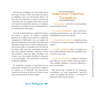 Subprocesos Cognitivos
Orientadores
1. Contrastación: confronta la intencionalidad
con el producto el final.
2. Evaluación de hipótesis: busca verificar los
elementos que funcionan y no, para tener nuevas
posibilidades que den una solución.
3. Búsqueda de limitaciones: identifica lo que
es funcional o no para visualizar alternativas de
trabajo.
4. Cambio contextual: utiliza el producto en
otro contexto diferente al que fue concebido para
encontrar nuevo usos.
5. Inferencia funcional: emplea el producto
para algo que no fue creado, donde se observa
otras posibles utilidades o funciones diferentes a
las convencionales.
Esta tercera fase −guiada por las preguntas
orientadoras en cada subproceso− permitirá
cumplir el propósito de evaluar y monitorear el
potencial creativo de las personas
De ahí que, el diálogo con otros chefs acerca
de lo que se hace en este nuevo estilo de cocina,
se establece como una herramienta eficaz a la
hora de tomar decisiones y revisar el proceso de
crecimiento que con el pasar de los días, se hará
más fuerte al compartirlas recetas con el objetivo
de alcanzar un propósito común que beneficiará a
la mayoría de los interesados.
Durante el desarrollo de su potencial creativo,
los vacíos y errores no estaban ausentes,
ejemplo: En el 2007, Acurio pensó en hacerle la
competencia a McDonald´s con una cadena de
venta de sándwiches a la que llamó Los Hermanos
Pascuales; el lugar tenía un estilo norteamericano,
por lo que la idea no encajaba con el formato de
la cultura local, pues los comensales buscaban
algo más regional. Entonces, reflexiona, verifica
sus procesos y revisa las fallas cometidas; esto
lo lleva a ser más creativo. Modifica lo necesario
y da continuidad a los restaurantes mostrando
excelentes resultados.
El monitoreo constante y consciente de sus
operaciones mentales y de su quehacer cotidiano,
se traduce en el desarrollo del pensamiento
creativo que lo lanza al éxito en el nuevo mundo
de la cocina peruana, la cocina fusión.
Cómo Realizarlo
DesarrollodelaCreatividadparaDocentes49
 