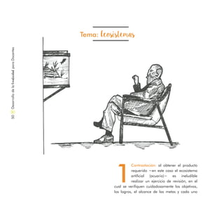 Tema: Ecosistemas
1
Contrastación: al obtener el producto
requerido −en este caso el ecosistema
artificial (acuario)− es ineludible
realizar un ejercicio de revisión, en el
cual se verifiquen cuidadosamente los objetivos,
los logros, el alcance de las metas y cada uno
DesarrollodelaCreatividadparaDocentes50
 