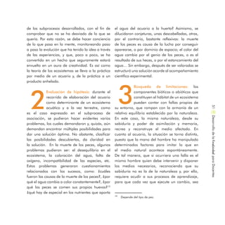 el agua del acuario a la huerta? Asimismo, se
dilucidaron conjeturas, unas descabelladas, otras,
por el contrario, bastante reflexivas: la muerte
de los peces es causa de la lucha por conseguir
aparearse, o por dominio de espacio; el color del
agua cambia por el genio de los peces, o es el
resultado de sus heces, o por el estancamiento del
agua… Sin embargo, después de ser valoradas se
estructuró una solución acorde al acompañamiento
científico experimental.
3
Búsqueda de limitaciones: los
componentes bióticos o abióticos que
constituyen el hábitat de un ecosistema
pueden contar con fallas propias de
su entorno, que rompan con la armonía de un
relativo equilibrio establecido por la naturaleza.
En este caso, la misma naturaleza, desde su
sabiduría y poder de asimilación y memoria,
recrea y reconstruye el medio afectado. En
cuanto al acuario, la situación se torna distinta,
puesto que la mano del hombre ha manipulado
determinados factores para imitar lo que en
el medio natural acontece espontáneamente.
De tal manera, que si ocurriera una falla es el
mismo hombre quien debe intervenir y disponer
los medios necesarios, reconociendo que su
sabiduría no es la de la naturaleza y, por ello,
requiere acudir a sus procesos de aprendizaje,
para que cada vez que ejecute un cambio, sea
de los subprocesos desarrollados, con el fin de
comprobar que no se ha desviado de lo que se
quería. Por esta razón, se debe hacer conciencia
de lo que pasa en la mente, monitoreando paso
a paso la evolución que ha tenido la idea a través
de las experiencias, y que, poco a poco, se ha
convertido en un hecho que seguramente estará
envuelto en un aura de creatividad. Es así como
la teoría de los ecosistemas se lleva a la práctica
por medio de un acuario y, de la práctica a un
producto anhelado.
2
Evaluación de hipótesis: durante el
recorrido de elaboración del acuario
como determinante de un ecosistema
acuático y a la vez terrestre, como
es el caso expresado en el subproceso de
asociación, se pudieron hacer evidentes varios
problemas, los cuales demandaron y, quizás, aún
demandan encontrar múltiples posibilidades para
dar una solución óptima. No obstante, clasificar
las posibilidades descubiertas, da claridad en
la solución. En la muerte de los peces, algunos
problemas pudieron ser: el desequilibrio en el
ecosistema, la coloración del agua, falta de
oxígeno, incompatibilidad de las especies, etc.
Estos problemas generaron cuestionamientos
relacionados con los sucesos, como: ¿cuáles
fueron las causas de la muerte de los peces?, ¿por
qué el agua cambia a color constantemente?, ¿por
qué los peces se comen sus propios huevos?10
¿qué hay de especial en los nutrientes que aporta
10
Depende del tipo de pez.
DesarrollodelaCreatividadparaDocentes51
 