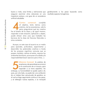 bueno o malo, erija límites y restricciones que
aseguren examinar otras soluciones en una
trayectoria exitosa y así goce de un ecosistema
artificial saludable.
4
Cambio contextual: cumplido
el objetivo, tanto teórico como
práctico, de los ecosistemas, vale la
pena preguntarse qué tan creativo
fue el diseño de la clase y, de igual manera,
responder si esta situación, aplicación u objeto,
puede ofrecer otros usos que trasladen las
barreras de la clase de Ciencias Naturales a
otros contextos.
Aunque, en este caso el acuario es un medio
para aprender, profundizar, experimentar y
desarrollar los potenciales creativos a través
de los procesos cognitivos comunes que se
poseen; también, calman el estrés, mejoran los
ambientes familiares, promueven el cuidado y la
responsabilidad (buen ejercicio para niños…).
5
Inferencia funcional: la práctica de
enseñanza y de aprendizaje se enmarcó
en la construcción de un acuario, para
responder a un tema específico. Sin
embargo, su funcionalidad no queda sujeta a él,
pues, por otro lado, se puede dar una confección
de un trabajo bien estructurado de genética, en
el cual se haga seguimiento continuo a los peces,
y se obtengan nuevas especies, o se manipule
genéticamente a los peces buscando como
resultado especies transgénicas.
DesarrollodelaCreatividadparaDocentes52
 