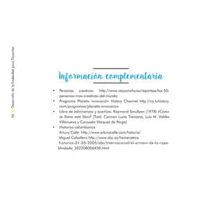 Información complementaria
•	 Personas creativas: http://www.reasonwhy.es/reportaje/las-50-
personas-mas-creativas-del-mundo
•	 Programa Planeta innovación History Channel http://co.tuhistory.
com/programas/planeta-innovacion
•	 Libro de adivinanzas y acertijos: Raymond Smullyan (1978) ¿Cómo
se llama este libro? [Trad. Carmen Lucía Trevijano, Luis M. Valdés
Villanueva y Consuelo Vázquez de Parga]
•	 Historias colombianas
Arturo Calle http://www.arturocalle.com/historia/
Miguel Caballero http://www.abc.es/hemeroteca
historico-01-05-2005/abc/Internacional/el-armani-de-la-ropa-
blindada_202208006458.html
DesarrollodelaCreatividadparaDocentes56
 