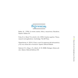 Boden, M. (1994). La mente creativa. Mitos y mecanismos. Barcelona.
España: Gedisa S.A.
Finke, R. A.; Ward, T. B. y Smith, S. M. (1992). Creative cognition. Theory,
research and applications. Cambridge: The MIT Press.
Oppenheimer, A. (2014). ¡Crear o morir! La esperanza de Latinoamérica
y las cinco claves de la innovación. España: Editorial Debate.
Solomon P., E.; Berg, L. R. y Martin, D. W. (2008). Biología, Octava edi-
ción. México: Editorial McGraw-Hill.
Referencias
DesarrollodelaCreatividadparaDocentes57
 