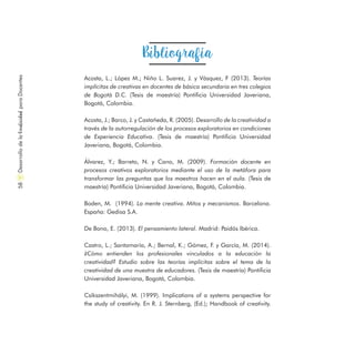 Acosta, L.; López M.; Niño L. Suarez, J. y Vásquez, F (2013). Teorías
implícitas de creativas en docentes de básica secundaria en tres colegios
de Bogotá D.C. (Tesis de maestría) Pontificia Universidad Javeriana,
Bogotá, Colombia.
Acosta, J.; Barco, J. y Castañeda, R. (2005). Desarrollo de la creatividad a
través de la autorregulación de los procesos exploratorios en condiciones
de Experiencia Educativa. (Tesis de maestría) Pontificia Universidad
Javeriana, Bogotá, Colombia.
Álvarez, Y.; Barreto, N. y Cano, M. (2009). Formación docente en
procesos creativos exploratorios mediante el uso de la metáfora para
transformar las preguntas que los maestros hacen en el aula. (Tesis de
maestría) Pontificia Universidad Javeriana, Bogotá, Colombia.
Boden, M. (1994). La mente creativa. Mitos y mecanismos. Barcelona.
España: Gedisa S.A.
De Bono, E. (2013). El pensamiento lateral. Madrid: Paidós Ibérica.
Castro, L.; Santamaría, A.; Bernal, K.; Gómez, F. y García, M. (2014).
¿Cómo entienden los profesionales vinculados a la educación la
creatividad? Estudio sobre las teorías implícitas sobre el tema de la
creatividad de una muestra de educadores. (Tesis de maestría) Pontificia
Universidad Javeriana, Bogotá, Colombia.
Csíkszentmihályi, M. (1999). Implications of a systems perspective for
the study of creativity. En R. J. Sternberg, (Ed.); Handbook of creativity.
Bibliografía
DesarrollodelaCreatividadparaDocentes58
 