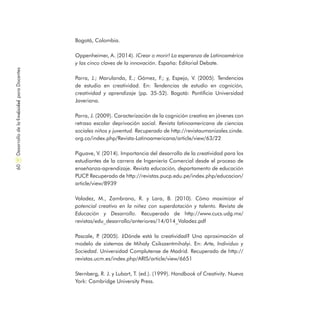Bogotá, Colombia.
Oppenheimer, A. (2014). ¡Crear o morir! La esperanza de Latinoamérica
y las cinco claves de la innovación. España: Editorial Debate.
Parra, J.; Marulanda, E.; Gómez, F.; y, Espejo, V. (2005). Tendencias
de estudio en creatividad. En: Tendencias de estudio en cognición,
creatividad y aprendizaje (pp. 35-52). Bogotá: Pontificia Universidad
Javeriana.
Parra, J. (2009). Caracterización de la cognición creativa en jóvenes con
retraso escolar deprivación social. Revista latinoamericana de ciencias
sociales niños y juventud. Recuperado de http://revistaumanizales.cinde.
org.co/index.php/Revista-Latinoamericana/article/view/63/22
Piguave, V. (2014). Importancia del desarrollo de la creatividad para los
estudiantes de la carrera de Ingeniería Comercial desde el proceso de
enseñanza-aprendizaje. Revista educación, departamento de educación
PUCP. Recuperado de http://revistas.pucp.edu.pe/index.php/educacion/
article/view/8939
Valadez, M., Zambrano, R. y Lara, B. (2010). Cómo maximizar el
potencial creativo en la niñez con superdotación y talento. Revista de
Educación y Desarrollo. Recuperado de http://www.cucs.udg.mx/
revistas/edu_desarrollo/anteriores/14/014_Valadez.pdf
Pascale, P. (2005). ¿Dónde está la creatividad? Una  aproximación al
modelo de sistemas de Mihaly Csikszentmihalyi. En: Arte, Individuo y
Sociedad. Universidad Complutense de Madrid. Recuperado de http://
revistas.ucm.es/index.php/ARIS/article/view/6651
Sternberg, R. J. y Lubart, T. (ed.). (1999). Handbook of Creativity. Nueva
York: Cambridge University Press.
DesarrollodelaCreatividadparaDocentes60
 