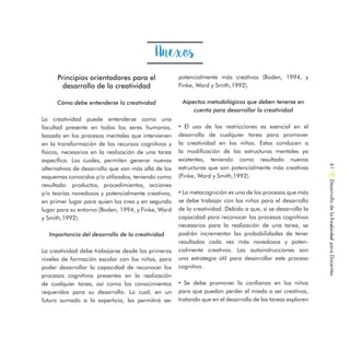 Principios orientadores para el
desarrollo de la creatividad
Cómo debe entenderse la creatividad
La creatividad puede entenderse como una
facultad presente en todos los seres humanos,
basada en los procesos mentales que intervienen
en la transformación de los recursos cognitivos y
físicos, necesarios en la realización de una tarea
específica. Los cuales, permiten generar nuevas
alternativas de desarrollo que van más allá de los
esquemas conocidos y/o utilizados, teniendo como
resultado: productos, procedimientos, acciones
y/o teorías novedosos y potencialmente creativos,
en primer lugar para quien los crea y en segundo
lugar para su entorno (Boden, 1994, y Finke, Ward
y Smith,1992).
Importancia del desarrollo de la creatividad
La creatividad debe trabajarse desde los primeros
niveles de formación escolar con los niños, para
poder desarrollar la capacidad de reconocer los
procesos cognitivos presentes en la realización
de cualquier tarea, así como los conocimientos
requeridos para su desarrollo. Lo cual, en un
futuro sumado a la experticia, les permitirá ser
Anexos
potencialmente más creativos (Boden, 1994, y
Finke, Ward y Smith,1992).
Aspectos metodológicos que deben tenerse en
cuenta para desarrollar la creatividad
• El uso de las restricciones es esencial en el
desarrollo de cualquier tarea para promover
la creatividad en los niños. Estas conducen a
la modificación de las estructuras mentales ya
existentes, teniendo como resultado nuevas
estructuras que son potencialmente más creativas
(Finke, Ward y Smith,1992).
• La metacognición es uno de los procesos que más
se debe trabajar con los niños para el desarrollo
de la creatividad. Debido a que, si se desarrolla la
capacidad para reconocer los procesos cognitivos
necesarios para la realización de una tarea, se
podrán incrementar las probabilidades de tener
resultados cada vez más novedosos y poten-
cialmente creativos. Las autoinstrucciones son
una estrategia útil para desarrollar este proceso
cognitivo.
• Se debe promover la confianza en los niños
para que puedan perder el miedo a ser creativos,
tratando que en el desarrollo de las tareas exploren
DesarrollodelaCreatividadparaDocentes61
 