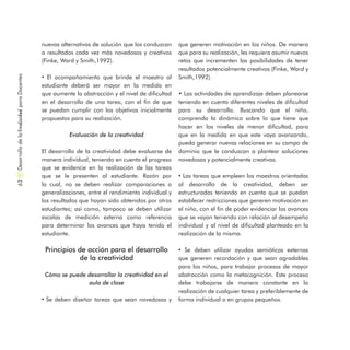 nuevas alternativas de solución que los conduzcan
a resultados cada vez más novedosos y creativos
(Finke, Ward y Smith,1992).
• El acompañamiento que brinde el maestro al
estudiante deberá ser mayor en la medida en
que aumente la abstracción y el nivel de dificultad
en el desarrollo de una tarea, con el fin de que
se puedan cumplir con los objetivos inicialmente
propuestos para su realización.
Evaluación de la creatividad
El desarrollo de la creatividad debe evaluarse de
manera individual, teniendo en cuenta el progreso
que se evidencie en la realización de las tareas
que se le presenten al estudiante. Razón por
la cual, no se deben realizar comparaciones o
generalizaciones, entre el rendimiento individual y
los resultados que hayan sido obtenidos por otros
estudiantes; así como, tampoco se deben utilizar
escalas de medición externa como referencia
para determinar los avances que haya tenido el
estudiante.
Principios de acción para el desarrollo
de la creatividad
Cómo se puede desarrollar la creatividad en el
aula de clase
• Se deben diseñar tareas que sean novedosas y
que generen motivación en los niños. De manera
que para su realización, les requiera asumir nuevos
retos que incrementen las posibilidades de tener
resultados potencialmente creativos (Finke, Ward y
Smith,1992).
• Las actividades de aprendizaje deben planearse
teniendo en cuenta diferentes niveles de dificultad
para su desarrollo. Buscando que el niño,
comprenda la dinámica sobre lo que tiene que
hacer en los niveles de menor dificultad, para
que en la medida en que este vaya avanzando,
pueda generar nuevas relaciones en su campo de
dominio que le conduzcan a plantear soluciones
novedosas y potencialmente creativas.
• Las tareas que empleen los maestros orientadas
al desarrollo de la creatividad, deben ser
estructuradas teniendo en cuenta que se puedan
establecer restricciones que generen motivación en
el niño, con el fin de poder evidenciar los avances
que se vayan teniendo con relación al desempeño
individual y al nivel de dificultad planteado en la
realización de la misma.
• Se deben utilizar ayudas semióticas externas
que generen recordación y que sean agradables
para los niños, para trabajar procesos de mayor
abstracción como la metacognición. Este proceso
debe trabajarse de manera constante en la
realización de cualquier tarea y preferiblemente de
forma individual o en grupos pequeños.
DesarrollodelaCreatividadparaDocentes62
 