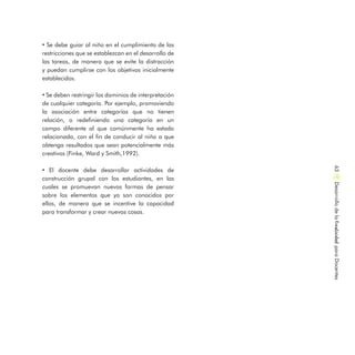 • Se debe guiar al niño en el cumplimiento de las
restricciones que se establezcan en el desarrollo de
las tareas, de manera que se evite la distracción
y puedan cumplirse con los objetivos inicialmente
establecidos.
• Se deben restringir los dominios de interpretación
de cualquier categoría. Por ejemplo, promoviendo
la asociación entre categorías que no tienen
relación, o redefiniendo una categoría en un
campo diferente al que comúnmente ha estado
relacionada, con el fin de conducir al niño a que
obtenga resultados que sean potencialmente más
creativos (Finke, Ward y Smith,1992).
• El docente debe desarrollar actividades de
construcción grupal con los estudiantes, en las
cuales se promuevan nuevas formas de pensar
sobre los elementos que ya son conocidos por
ellos, de manera que se incentive la capacidad
para transformar y crear nuevas cosas.
DesarrollodelaCreatividadparaDocentes63
 