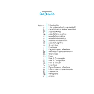 Contenido
Introducción
¿Por qué estudiar la creatividad?
Desmitificación de la Creatividad
Modelo Místico
Modelo Psicoanalítico
Modelo Pragmático
Modelo Psicométrico
Modelo Sociopersonal
Modelo Cognitivo
Creatividad
En síntesis
Preguntas para reflexionar
Información complementaria
Referencias
Fases
Fase 1 Comprender
Fase 2 Cartografiar
Fase 3 Evaluar
En síntesis
Preguntas para reflexionar
Información complementaria
Referencias
Bibliografía
Anexos
Página 02
04
07
09
10
12
14
16
17
19
21
21
22
23
25
27
36
45
54
54
56
57
58
61
 