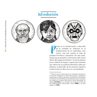 Introducción
P
ensar en la transformación y desarrollo
de la sociedad sin enfocarse en el
fortalecimiento de la creatividad, sería
inocuo, más aún cuando se trata de
procesos formativos y educativos. Por esta razón,
la guía que se presenta a continuación está inscrita
dentro del programa Ecreática1
, el cual se dispone
como material de ayuda y soporte para docentes
que, dentro de sus prácticas educativas, opten por
potenciar el desarrollo de los procesos cognitivos
creativos tanto en ellos como en sus estudiantes.
1
  Programa para el desarrollo de la creatividad, diseñado en
la Línea de investigación en desarrollo cognitivo, creatividad y
aprendizaje en sistemas educativos, perteneciente a la Maestría
en Educación de la Pontificia Universidad Javeriana. El proyecto
fue creado por el doctor Félix Antonio Gómez-Hernández. La
palabra Ecreática es un acrónimo que surge de la fusión de
dos palabras latinas educare (E) y creare (CREA) y un sufijo
griego tica (TICA).
DesarrollodelaCreatividadparaDocentes02
 