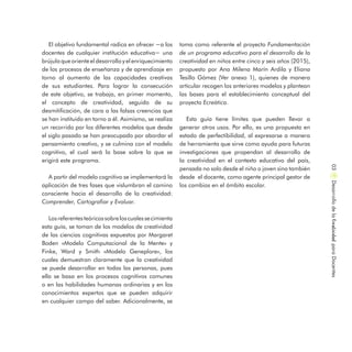 El objetivo fundamental radica en ofrecer −a los
docentes de cualquier institución educativa− una
brújulaqueoriente eldesarrolloyel enriquecimiento
de los procesos de enseñanza y de aprendizaje en
torno al aumento de las capacidades creativas
de sus estudiantes. Para lograr la consecución
de este objetivo, se trabaja, en primer momento,
el concepto de creatividad, seguido de su
desmitificación, de cara a las falsas creencias que
se han instituido en torno a él. Asimismo, se realiza
un recorrido por los diferentes modelos que desde
el siglo pasado se han preocupado por abordar el
pensamiento creativo, y se culmina con el modelo
cognitivo, el cual será la base sobre la que se
erigirá este programa.
A partir del modelo cognitivo se implementará la
aplicación de tres fases que vislumbran el camino
consciente hacia el desarrollo de la creatividad:
Comprender, Cartografiar y Evaluar.
Losreferentesteóricossobreloscualessecimienta
esta guía, se toman de los modelos de creatividad
de las ciencias cognitivas expuestos por Margaret
Boden «Modelo Computacional de la Mente» y
Finke, Ward y Smith «Modelo Geneplore», los
cuales demuestran claramente que la creatividad
se puede desarrollar en todas las personas, pues
ella se basa en los procesos cognitivos comunes
o en las habilidades humanas ordinarias y en los
conocimientos expertos que se pueden adquirir
en cualquier campo del saber. Adicionalmente, se
toma como referente el proyecto Fundamentación
de un programa educativo para el desarrollo de la
creatividad en niños entre cinco y seis años (2015),
propuesto por Ana Milena Marín Ardila y Eliana
Tesillo Gómez (Ver anexo 1), quienes de manera
articular recogen los anteriores modelos y plantean
las bases para el establecimiento conceptual del
proyecto Ecreática.
Esta guía tiene límites que pueden llevar a
generar otros usos. Por ello, es una propuesta en
estado de perfectibilidad, al expresarse a manera
de herramienta que sirve como ayuda para futuras
investigaciones que propendan al desarrollo de
la creatividad en el contexto educativo del país,
pensada no solo desde el niño o joven sino también
desde el docente, como agente principal gestor de
los cambios en el ámbito escolar.
DesarrollodelaCreatividadparaDocentes03
 
