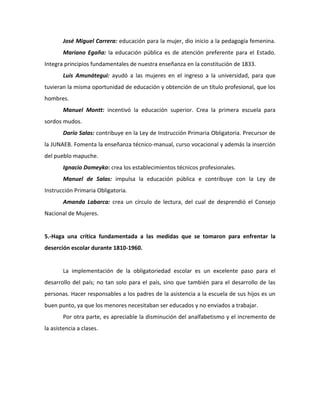 José Miguel Carrera: educación para la mujer, dio inicio a la pedagogía femenina.
       Mariano Egaña: la educación pública es de atención preferente para el Estado.
Integra principios fundamentales de nuestra enseñanza en la constitución de 1833.
       Luis Amunátegui: ayudó a las mujeres en el ingreso a la universidad, para que
tuvieran la misma oportunidad de educación y obtención de un título profesional, que los
hombres.
       Manuel Montt: incentivó la educación superior. Crea la primera escuela para
sordos mudos.
       Darío Salas: contribuye en la Ley de Instrucción Primaria Obligatoria. Precursor de
la JUNAEB. Fomenta la enseñanza técnico-manual, curso vocacional y además la inserción
del pueblo mapuche.
       Ignacio Domeyko: crea los establecimientos técnicos profesionales.
       Manuel de Salas: impulsa la educación pública e contribuye con la Ley de
Instrucción Primaria Obligatoria.
       Amanda Labarca: crea un círculo de lectura, del cual de desprendió el Consejo
Nacional de Mujeres.


5.-Haga una crítica fundamentada a las medidas que se tomaron para enfrentar la
deserción escolar durante 1810-1960.


       La implementación de la obligatoriedad escolar es un excelente paso para el
desarrollo del país; no tan solo para el país, sino que también para el desarrollo de las
personas. Hacer responsables a los padres de la asistencia a la escuela de sus hijos es un
buen punto, ya que los menores necesitaban ser educados y no enviados a trabajar.
       Por otra parte, es apreciable la disminución del analfabetismo y el incremento de
la asistencia a clases.
 