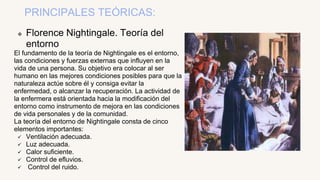PRINCIPALES TEÓRICAS:
 Florence Nightingale. Teoría del
entorno
El fundamento de la teoría de Nightingale es el entorno,
las condiciones y fuerzas externas que influyen en la
vida de una persona. Su objetivo era colocar al ser
humano en las mejores condiciones posibles para que la
naturaleza actúe sobre él y consiga evitar la
enfermedad, o alcanzar la recuperación. La actividad de
la enfermera está orientada hacia la modificación del
entorno como instrumento de mejora en las condiciones
de vida personales y de la comunidad.
La teoría del entorno de Nightingale consta de cinco
elementos importantes:
 Ventilación adecuada.
 Luz adecuada.
 Calor suficiente.
 Control de efluvios.
 Control del ruido.
 