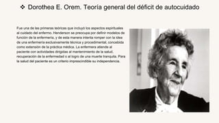 Fue una de las primeras teóricas que incluyó los aspectos espirituales
al cuidado del enfermo. Henderson se preocupa por definir modelos de
función de la enfermería, y de esta manera intenta romper con la idea
de una enfermería exclusivamente técnica y procedimental, concebida
como extensión de la práctica médica. La enfermera atiende al
paciente con actividades dirigidas al mantenimiento de la salud,
recuperación de la enfermedad o al logro de una muerte tranquila. Para
la salud del paciente es un criterio imprescindible su independencia.
 Dorothea E. Orem. Teoría general del déficit de autocuidado
 