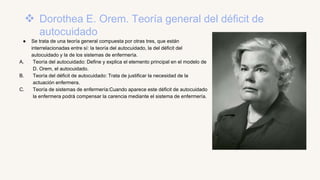  Dorothea E. Orem. Teoría general del déficit de
autocuidado
● Se trata de una teoría general compuesta por otras tres, que están
interrelacionadas entre sí: la teoría del autocuidado, la del déficit del
autocuidado y la de los sistemas de enfermería.
A. Teoría del autocuidado: Define y explica el elemento principal en el modelo de
D. Orem, el autocuidado.
B. Teoría del déficit de autocuidado: Trata de justificar la necesidad de la
actuación enfermera.
C. Teoría de sistemas de enfermería:Cuando aparece este déficit de autocuidado
la enfermera podrá compensar la carencia mediante el sistema de enfermería.
 