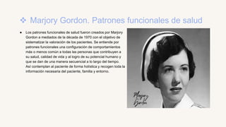  Marjory Gordon. Patrones funcionales de salud
● Los patrones funcionales de salud fueron creados por Marjory
Gordon a mediados de la década de 1970 con el objetivo de
sistematizar la valoración de los pacientes. Se entiende por
patrones funcionales una configuración de comportamientos
más o menos común a todas las personas que contribuyen a
su salud, calidad de vida y al logro de su potencial humano y
que se dan de una manera secuencial a lo largo del tiempo.
Así contemplan al paciente de forma holística y recogen toda la
información necesaria del paciente, familia y entorno.
 