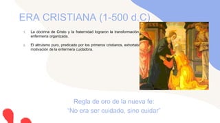 1. La doctrina de Cristo y la fraternidad lograron la transformación de la sociedad y el desarrollo de la
enfermería organizada.
2. El altruismo puro, predicado por los primeros cristianos, exhortaba a la perfección en el pensamiento y
motivación de la enfermera cuidadora.
ERA CRISTIANA (1-500 d.C)
Regla de oro de la nueva fe:
“No era ser cuidado, sino cuidar”
 