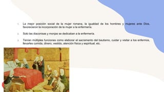 1. La mejor posición social de la mujer romana, la igualdad de los hombres y mujeres ante Dios,
favorecieron la incorporación de la mujer a la enfermería.
2. Solo las diaconisas y monjas se dedicaban a la enfermería.
3. Tenían múltiples funciones como elaborar el sacramento del bautismo, cuidar y visitar a los enfermos,
llevarles comida, dinero, vestido, atención física y espiritual, etc.
 