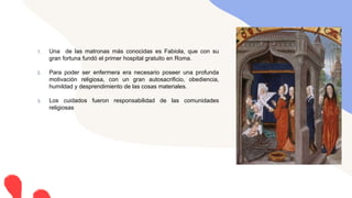 1. Una de las matronas más conocidas es Fabiola, que con su
gran fortuna fundó el primer hospital gratuito en Roma.
2. Para poder ser enfermera era necesario poseer una profunda
motivación religiosa, con un gran autosacrificio, obediencia,
humildad y desprendimiento de las cosas materiales.
3. Los cuidados fueron responsabilidad de las comunidades
religiosas
 