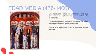 1. Los monasterios tenían un infirmarium para sus
miembros y un hospitalarius para los necesitados de
la comunidad.
2. Los monasterios más poderosos separaron sus áreas
en una para enfermos y otra para pobres.
3. Estaba en la sabiduría popular, el misticismo y la fe
religiosa.
EDAD MEDIA (476-1400)
 