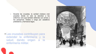 1. Durante las cruzadas, la caridad cristiana creó
posadas donde no solo se atendían a los
enfermos sino que también defendía con armas a
los peregrinos. Estaba a cargo por caballeros
prebisteros y hermanos legos.
• Las cruzadas contribuyen para
extender la enfermería y la
salud; dando origen a la
enfermería militar.
 