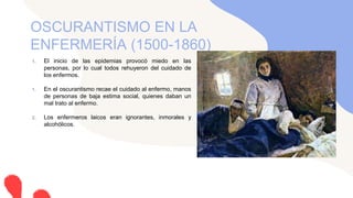 1. El inicio de las epidemias provocó miedo en las
personas, por lo cual todos rehuyeron del cuidado de
los enfermos.
1. En el oscurantismo recae el cuidado al enfermo, manos
de personas de baja estima social, quienes daban un
mal trato al enfermo.
2. Los enfermeros laicos eran ignorantes, inmorales y
alcohólicos.
OSCURANTISMO EN LA
ENFERMERÍA (1500-1860)
 