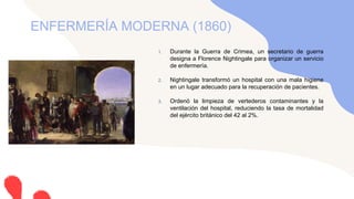 1. Durante la Guerra de Crimea, un secretario de guerra
designa a Florence Nightingale para organizar un servicio
de enfermería.
2. Nightingale transformó un hospital con una mala higiene
en un lugar adecuado para la recuperación de pacientes.
3. Ordenó la limpieza de vertederos contaminantes y la
ventilación del hospital, reduciendo la tasa de mortalidad
del ejército británico del 42 al 2%.
ENFERMERÍA MODERNA (1860)
 