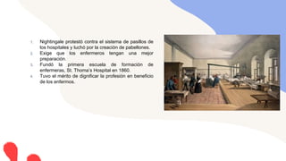 1. Nightingale protestó contra el sistema de pasillos de
los hospitales y luchó por la creación de pabellones.
2. Exige que los enfermeros tengan una mejor
preparación.
3. Fundó la primera escuela de formación de
enfermeras, St. Thoma’s Hospital en 1860.
4. Tuvo el mérito de dignificar la profesión en beneficio
de los enfermos.
 