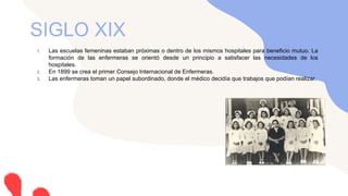 1. Las escuelas femeninas estaban próximas o dentro de los mismos hospitales para beneficio mutuo. La
formación de las enfermeras se orientó desde un principio a satisfacer las necesidades de los
hospitales.
2. En 1899 se crea el primer Consejo Internacional de Enfermeras.
3. Las enfermeras toman un papel subordinado, donde el médico decidía que trabajos que podían realizar.
SIGLO XIX
 