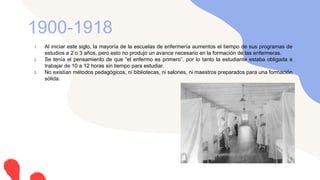 1. Al iniciar este siglo, la mayoría de la escuelas de enfermería aumentos el tiempo de sus programas de
estudios a 2 o 3 años, pero esto no produjo un avance necesario en la formación de las enfermeras.
2. Se tenía el pensamiento de que “el enfermo es primero”, por lo tanto la estudiante estaba obligada a
trabajar de 10 a 12 horas sin tiempo para estudiar.
3. No existían métodos pedagógicos, ni bibliotecas, ni salones, ni maestros preparados para una formación
sólida.
1900-1918
 