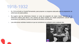 1. En 1919 se fundó un Comité Permanente, para proponer un programa adecuado para la preparación de
enfermeras de salud pública.
2. Se sugería que las enfermeras hicieran un curso de posgrado de nueve meses después de su
enfermería básica para llevar a los campos de salud mujeres con amplia preparación cultural, que
aumentaran sus salarios y tuviera una base de formación universitaria.
3. Las enfermeras recibidas insistían en que se considerara su profesión como cualquier otra.
1918-1932
 