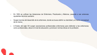 1. En 1953 se unifican las titulaciones de Enfermera, Practicante y Matrona, pasando a ser entonces
ayudantes técnicos sanitario.
2. Surgen teorías del desarrollo de la enfermera, donde se busca definir su identidad y el marco conceptual
de la misma.
3. A finales del siglo XX surgen asociaciones profesionales enfermeras para defender a las enfermeras
como profesionales, elevar el nivel de educación y promover normas éticas en la profesión.
 