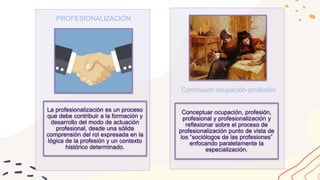 La profesionalización es un proceso
que debe contribuir a la formación y
desarrollo del modo de actuación
profesional, desde una sólida
comprensión del rol expresada en la
lógica de la profesión y un contexto
histórico determinado.
PROFESIONALIZACIÓN
Conceptuar ocupación, profesión,
profesional y profesionalización y
reflexionar sobre el proceso de
profesionalización punto de vista de
los “sociólogos de las profesiones”
enfocando paralelamente la
especialización.
Continuum ocupación-profesión
 