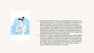 ● En la profesionalización de una actividad siempre interviene una
serie de factores que en el caso de la profesión de enfermería se
pueden considerar De dos modos: la formal y la socialógica
siendo ambas decisivas para el reconocimiento de la enfermería
como profesión. Las organizaciones formadores de profesionales
de enfermería continuamente se están renovando para elevar la
calidad de la profesión, se actualizan en los aspectos de cambios
de programas formativos en las formas en las normas legales que
regulan la educación y el ejercicio profesional
● La profesión como ocupación que proporciona un medio estable
de vida y un estatus socialmente reconocido recibió un estímulo
adicional a medida que el desarrollo científico y tecnológico fue
incorporándose a los procesos productivos y de de organización
del trabajo. Gracias al desarrollo de dichos procesos la profesión
vino a separarse definitivamente de los oficios por su nueva
posición frente al conocimiento y a la praxis.
 