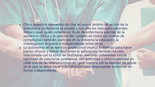 ● Otros aspectos relevantes de citar es que el ámbito de acción de la
enfermería profesional se amplió y con ello los mercados laborales
febrero pues quien ostenta un título de enfermería además de la
asistencia clínica y la gestión del cuidado en todos los niveles de
complejidad también participa en la industria la educación la
investigación la práctica independiente entre otras.
● La autonomía en el ejercicio profesional implica la libertad para hacer
juicios clínicos y tomar decisiones la autonomía también ha sido
relacionada con la toma de decisiones asertivas coherentes con la
habilidad de solucionar problemas con autoridad y responsabilidad en
cada una de las intervenciones de igual manera con la libertad de actuar
en lo que se debe hacer y la habilidad para desempeñar funciones en
forma independiente.
 