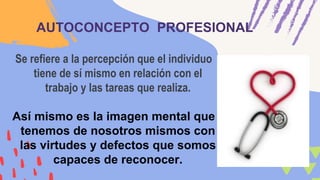AUTOCONCEPTO PROFESIONAL
Se refiere a la percepción que el individuo
tiene de sí mismo en relación con el
trabajo y las tareas que realiza.
Así mismo es la imagen mental que
tenemos de nosotros mismos con
las virtudes y defectos que somos
capaces de reconocer.
 