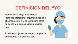 DEFINICIÓN DEL “YO”
● María Cecilia Maya habla sobre
identidad profesional argumentando que
el concepto del YO es la manera como
se define y lo que es capaz de hacer
uno.
● El YO es subjetivo, es lo que uno piensa
que debería o le gustaría ser.
 