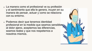 ● La manera como el profesional ve su profesión
y el sentimiento que ella le genera, inuyen en su
manera de pensar, actuar y como se relaciona
con su entorno.
● Podemos decir que tenemos identidad
profesional en la medida que seamos sensibles
al dolor ajeno, aceptemos las diferencias,
seamos leales y que nos respetemos a
nosotros mismos.
 
