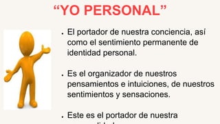 “YO PERSONAL”
● El portador de nuestra conciencia, así
como el sentimiento permanente de
identidad personal.
● Es el organizador de nuestros
pensamientos e intuiciones, de nuestros
sentimientos y sensaciones.
● Este es el portador de nuestra
 